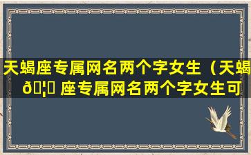 天蝎座专属网名两个字女生（天蝎 🦁 座专属网名两个字女生可 🦊 爱）